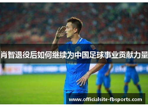 肖智退役后如何继续为中国足球事业贡献力量 肖智退役后如何继续为中国足球事业贡献力量