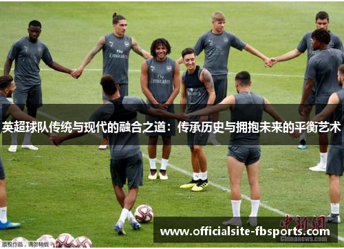 英超球队传统与现代的融合之道:传承历史与拥抱未来的平衡艺术 英超球队传统与现代的融合之道:传承历史与拥抱未来的平衡艺术