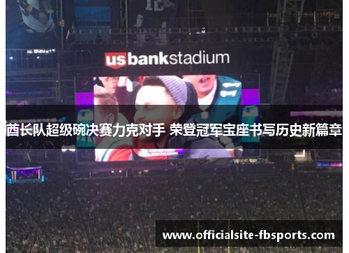 酋长队超级碗决赛力克对手 荣登冠军宝座书写历史新篇章
