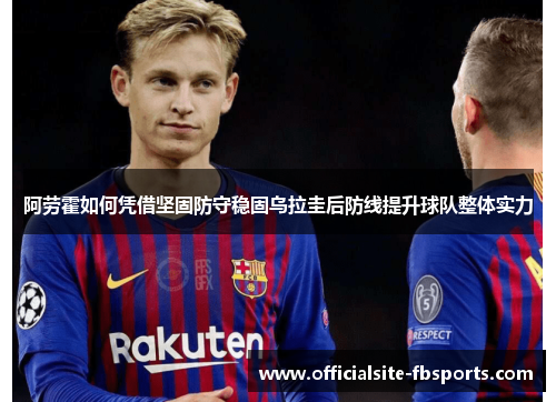 阿劳霍如何凭借坚固防守稳固乌拉圭后防线提升球队整体实力