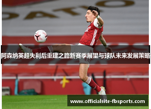 阿森纳英超失利后重建之路新赛季展望与球队未来发展策略