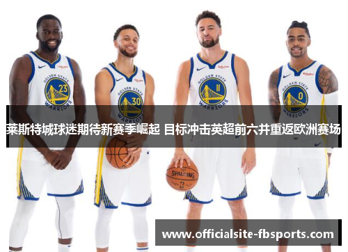 莱斯特城球迷期待新赛季崛起 目标冲击英超前六并重返欧洲赛场