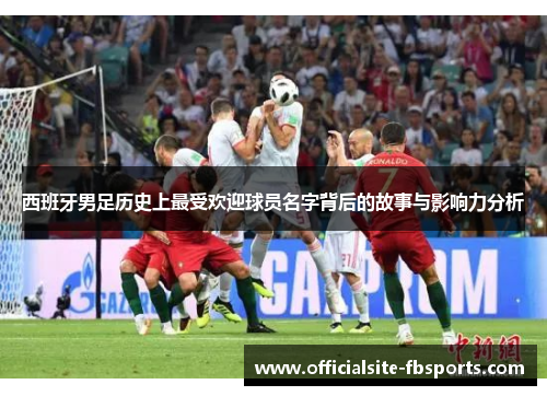 西班牙男足历史上最受欢迎球员名字背后的故事与影响力分析