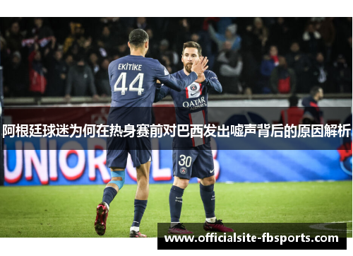阿根廷球迷为何在热身赛前对巴西发出嘘声背后的原因解析