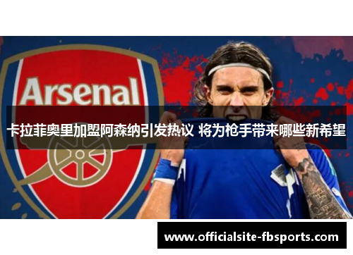 卡拉菲奥里加盟阿森纳引发热议 将为枪手带来哪些新希望 卡拉菲奥里加盟阿森纳引发热议 将为枪手带来哪些新希望