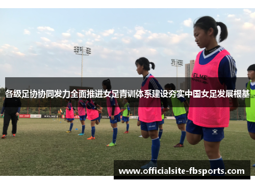 各级足协协同发力全面推进女足青训体系建设夯实中国女足发展根基